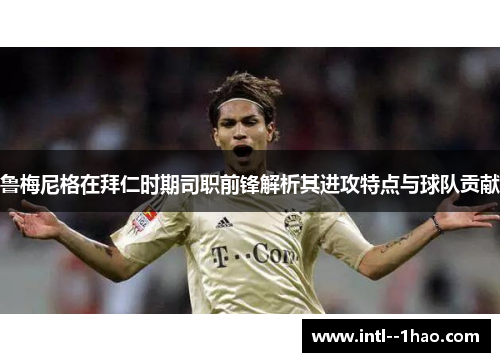 鲁梅尼格在拜仁时期司职前锋解析其进攻特点与球队贡献