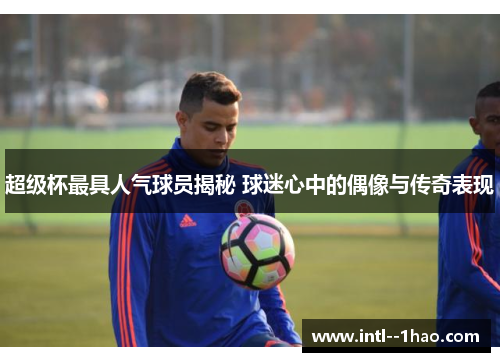 超级杯最具人气球员揭秘 球迷心中的偶像与传奇表现