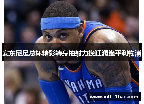 安东尼足总杯精彩转身抽射力挽狂澜绝平利物浦