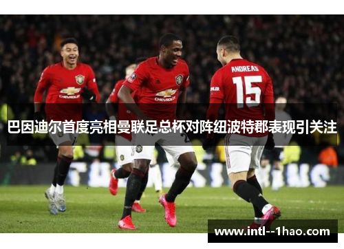 巴因迪尔首度亮相曼联足总杯对阵纽波特郡表现引关注