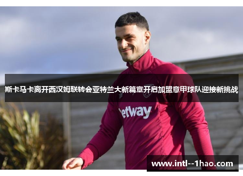 斯卡马卡离开西汉姆联转会亚特兰大新篇章开启加盟意甲球队迎接新挑战