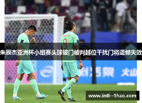 朱辰杰亚洲杯小组赛头球破门被判越位干扰门将遗憾失效